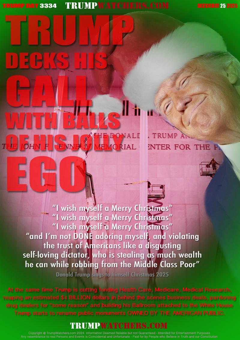 “I wish myself a Merry Christmas”
“I wish myself a Merry Christmas”
“I wish myself a Merry Christmas”
“and I’m not DONE adoring myself, and violating
the trust of Americans like a disgusting
self-loving dictator, who is stealing as much wealth
he can while robbing from the Middle Class Poor”
Donald Trump sings to himself Christmas 2025

At the same time Trump is cutting funding Health Care, Medicare, Medical Research,
reaping an estimated $4 BILLION dollars in behind the scenes business deals, pardoning
drug dealers for “some reason” and building his Ballroom attached to the White House
Trump starts to rename public monuments OWNED BY THE AMERICAN PUBLIC.